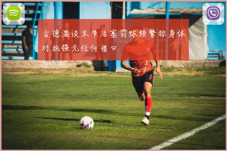 古德温谈末节活塞罚球频繁称身体对抗强无任何借口
