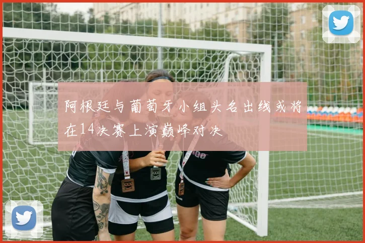 阿根廷与葡萄牙小组头名出线或将在14决赛上演巅峰对决