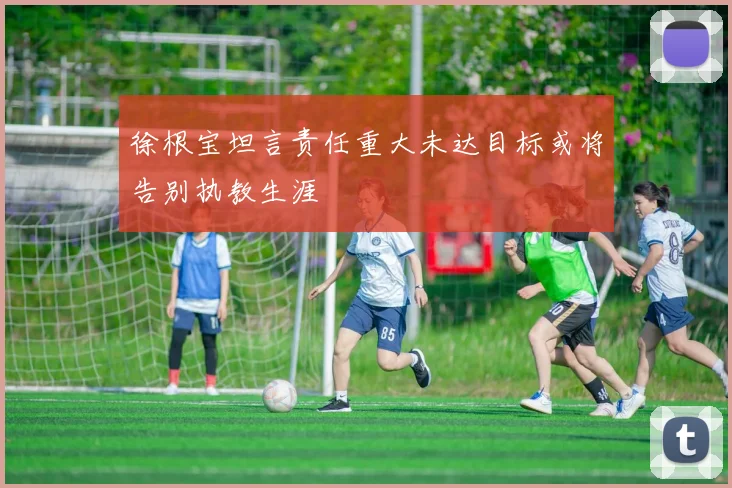 徐根宝坦言责任重大未达目标或将告别执教生涯