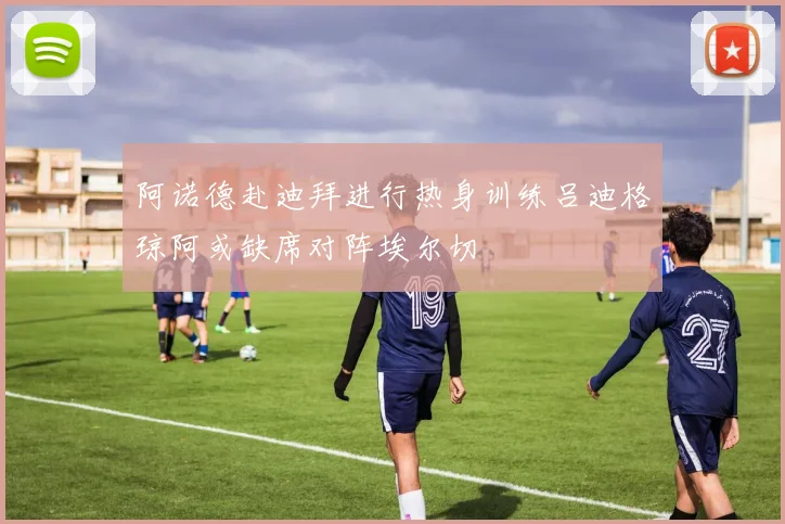 阿诺德赴迪拜进行热身训练吕迪格琼阿或缺席对阵埃尔切
