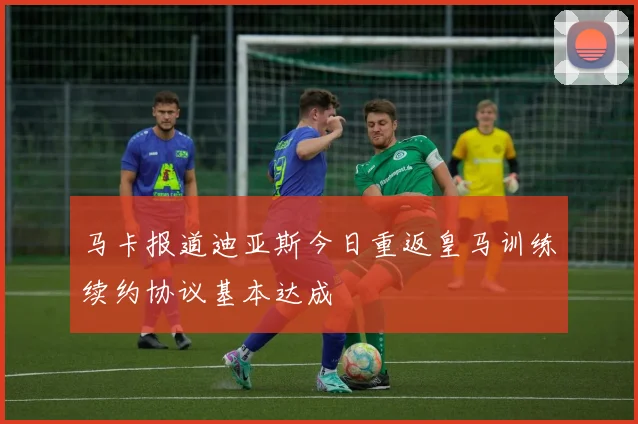 马卡报道迪亚斯今日重返皇马训练续约协议基本达成