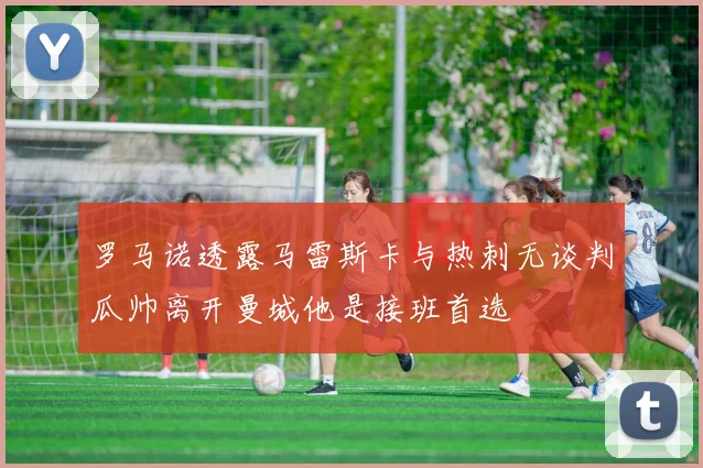 罗马诺透露马雷斯卡与热刺无谈判瓜帅离开曼城他是接班首选