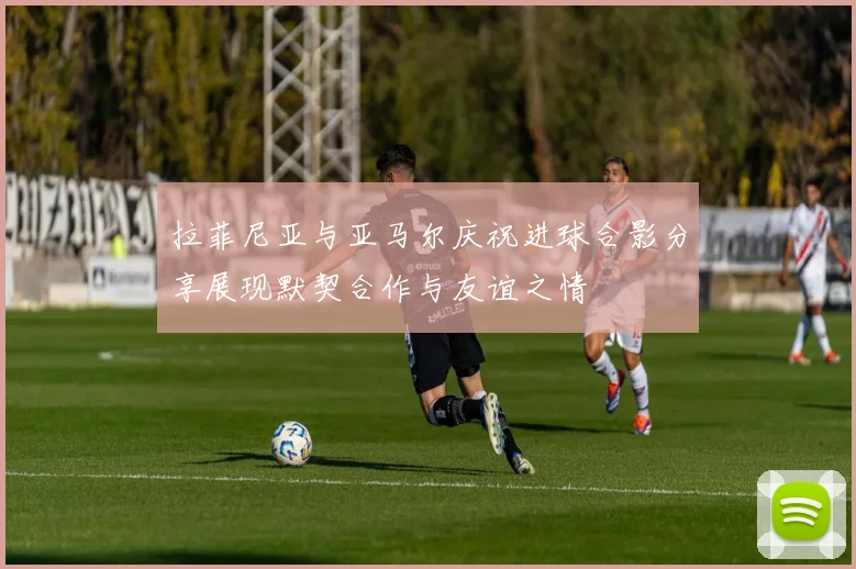 拉菲尼亚与亚马尔庆祝进球合影分享展现默契合作与友谊之情