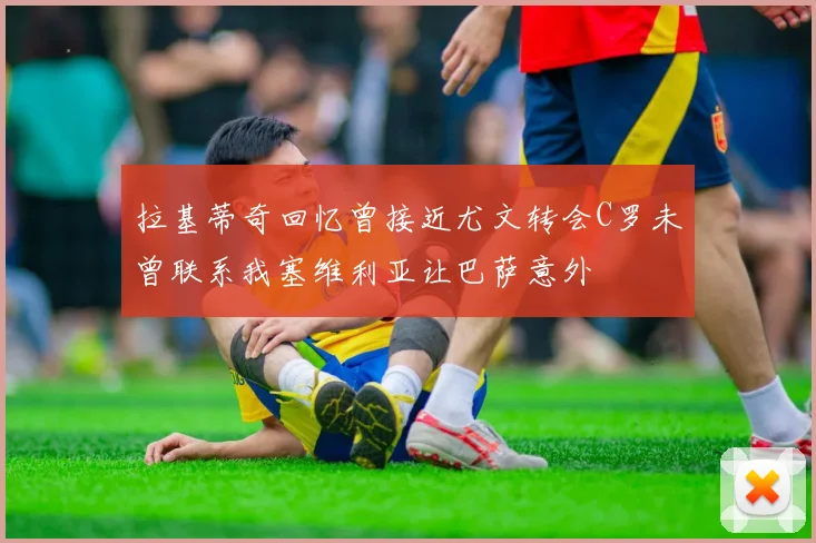 拉基蒂奇回忆曾接近尤文转会C罗未曾联系我塞维利亚让巴萨意外