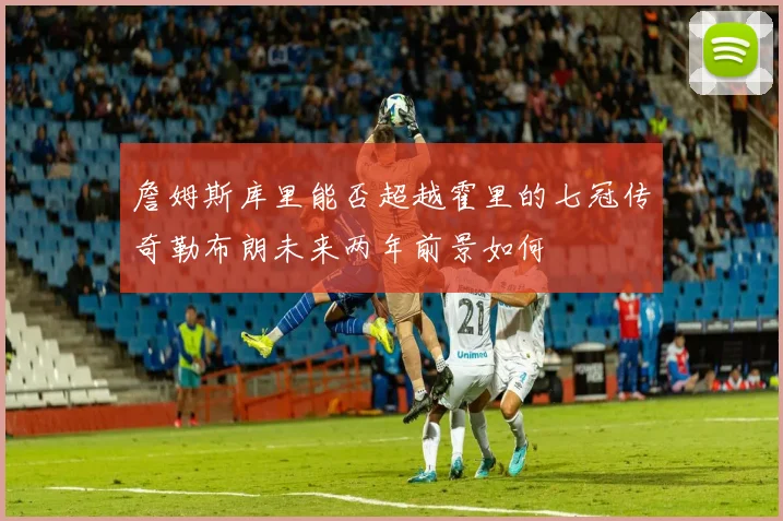 詹姆斯库里能否超越霍里的七冠传奇勒布朗未来两年前景如何
