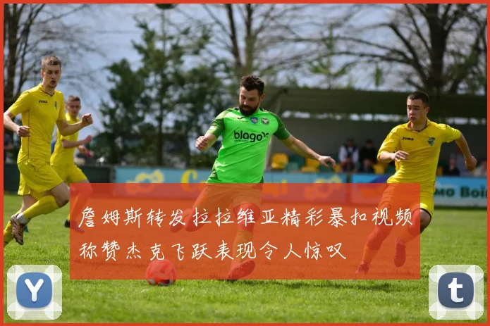 詹姆斯转发拉拉维亚精彩暴扣视频称赞杰克飞跃表现令人惊叹