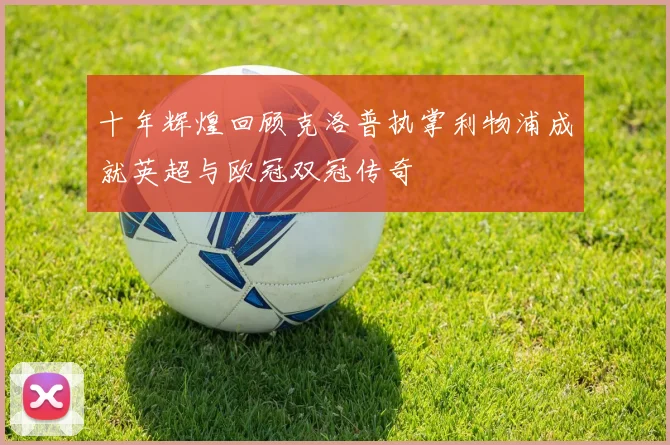 十年辉煌回顾克洛普执掌利物浦成就英超与欧冠双冠传奇