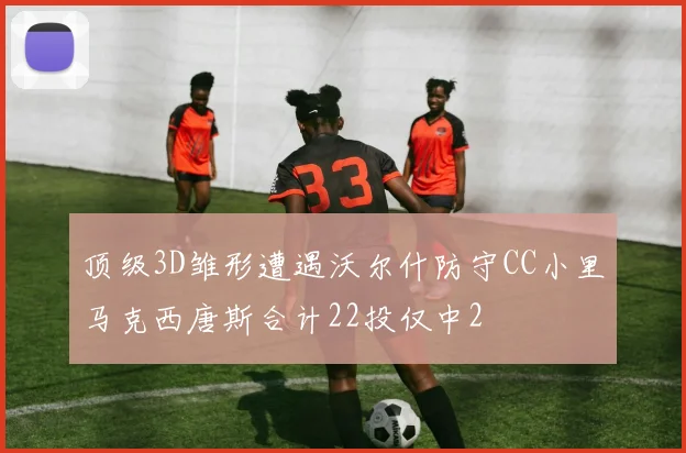 顶级3D雏形遭遇沃尔什防守CC小里马克西唐斯合计22投仅中2