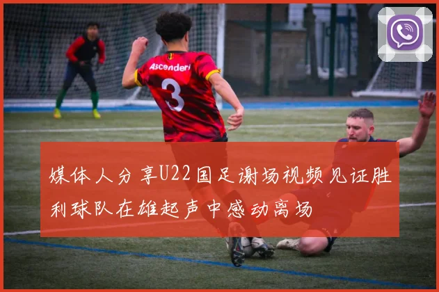 媒体人分享U22国足谢场视频见证胜利球队在雄起声中感动离场