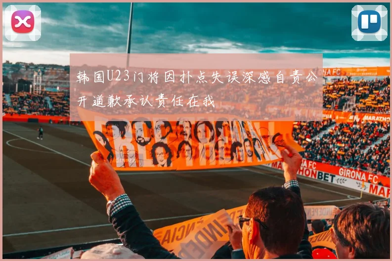 韩国U23门将因扑点失误深感自责公开道歉承认责任在我