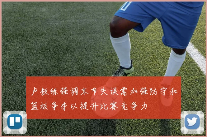 卢教练强调末节失误需加强防守和篮板争夺以提升比赛竞争力