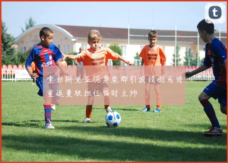 索尔斯克亚现身柴郡引发猜测或将重返曼联担任临时主帅