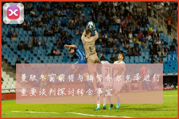 曼联冬窗前将与梅努齐尔克泽进行重要谈判探讨转会事宜