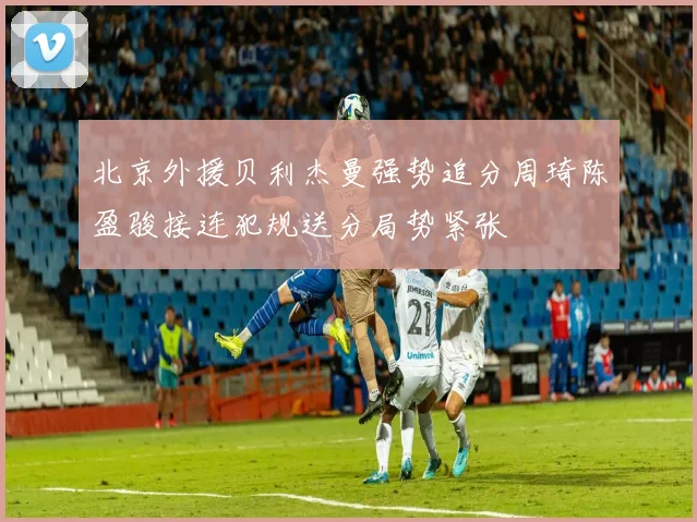 北京外援贝利杰曼强势追分周琦陈盈骏接连犯规送分局势紧张