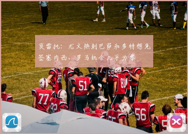 莫雷托：尤文热刺巴萨和多特想免签塞内西，罗马机会几乎为零