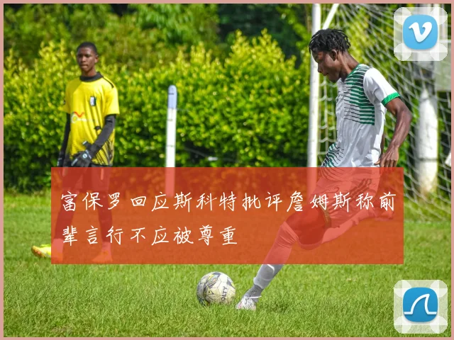 富保罗回应斯科特批评詹姆斯称前辈言行不应被尊重