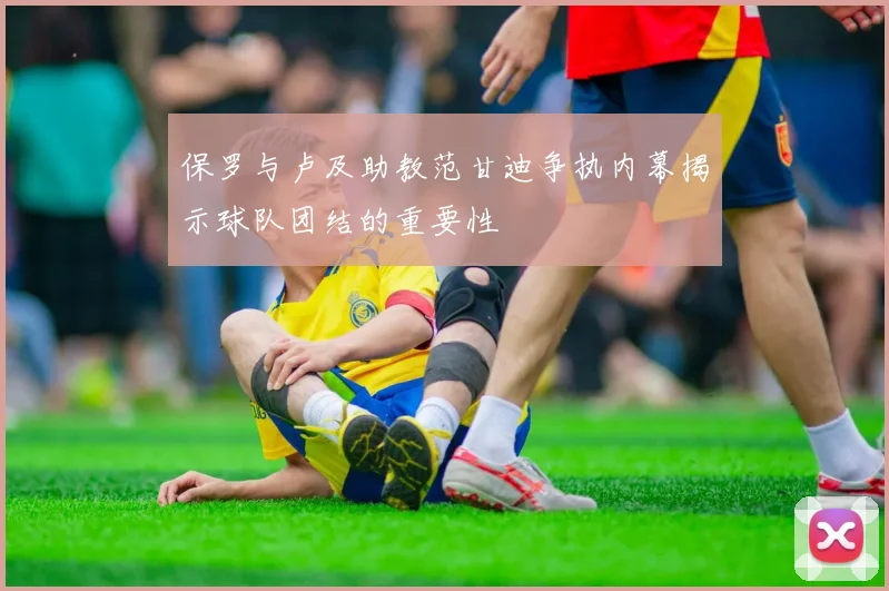 保罗与卢及助教范甘迪争执内幕揭示球队团结的重要性