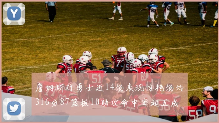 詹姆斯对勇士近14场表现惊艳场均316分87篮板10助攻命中率超五成