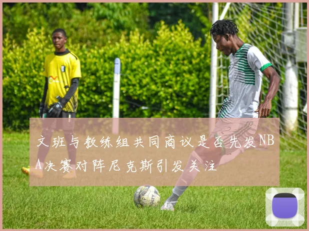 文班与教练组共同商议是否先发NBA决赛对阵尼克斯引发关注