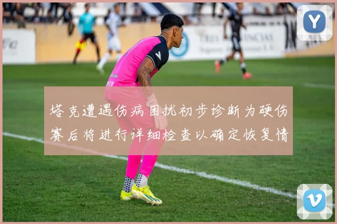 塔克遭遇伤病困扰初步诊断为硬伤赛后将进行详细检查以确定恢复情况