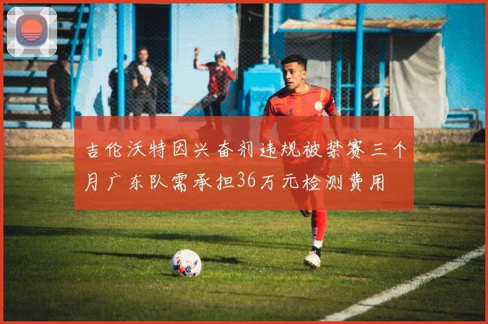 吉伦沃特因兴奋剂违规被禁赛三个月广东队需承担36万元检测费用
