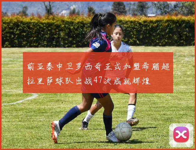 前亚泰中卫罗西奇正式加盟希腊超拉里萨球队出战47次成就辉煌