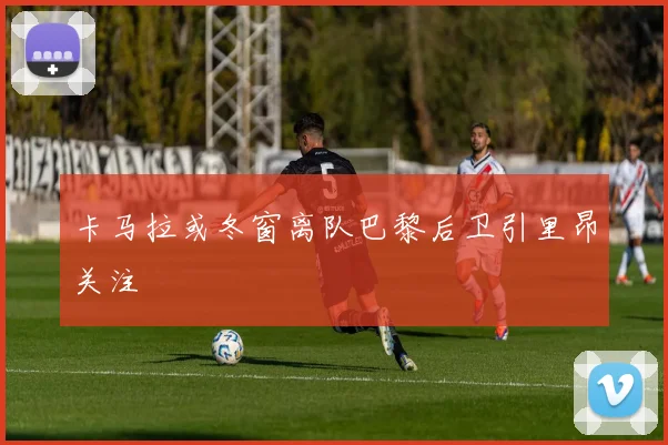 卡马拉或冬窗离队巴黎后卫引里昂关注