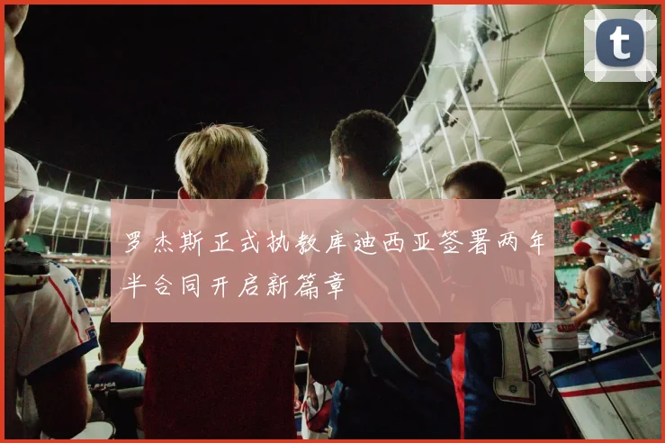 罗杰斯正式执教库迪西亚签署两年半合同开启新篇章