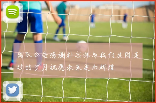 离队公告感谢朴志洙与我们共同走过的岁月祝愿未来更加辉煌
