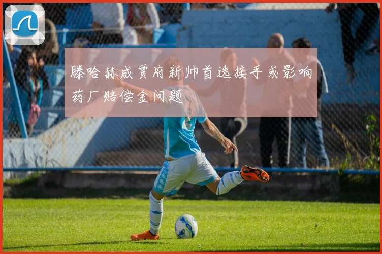 滕哈赫成贾府新帅首选接手或影响药厂赔偿金问题