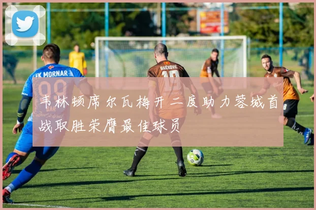 韦林顿席尔瓦梅开二度助力蓉城首战取胜荣膺最佳球员