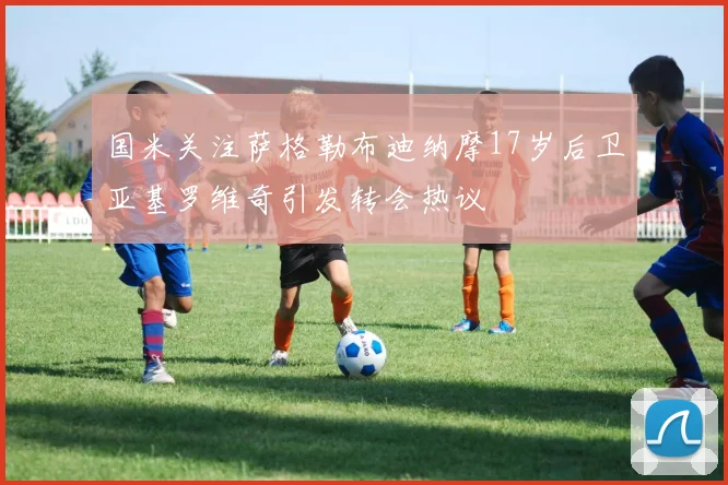 国米关注萨格勒布迪纳摩17岁后卫亚基罗维奇引发转会热议