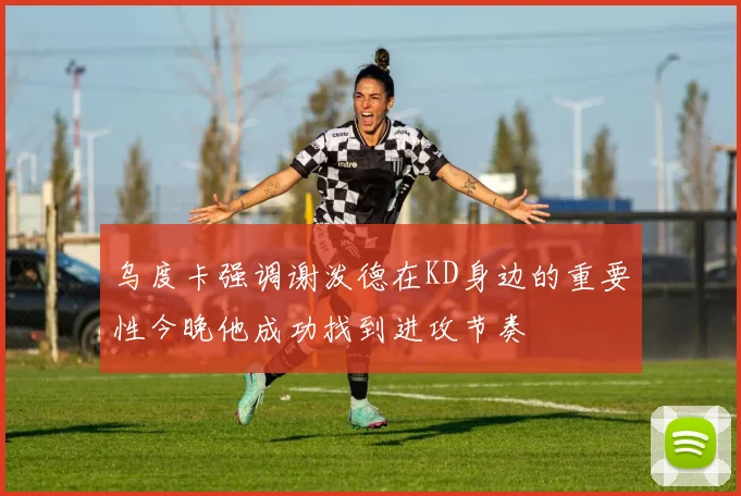 乌度卡强调谢泼德在KD身边的重要性今晚他成功找到进攻节奏