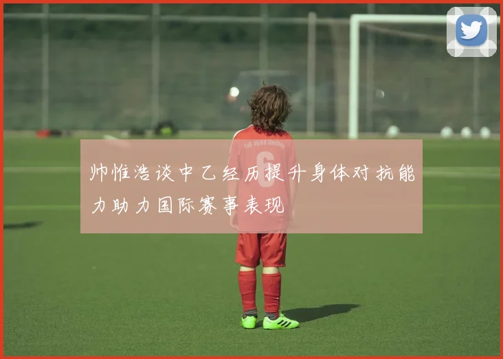 帅惟浩谈中乙经历提升身体对抗能力助力国际赛事表现