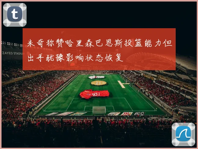 米奇称赞哈里森巴恩斯投篮能力但出手犹豫影响状态恢复