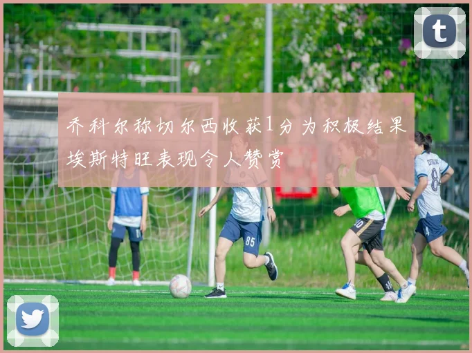 乔科尔称切尔西收获1分为积极结果埃斯特旺表现令人赞赏