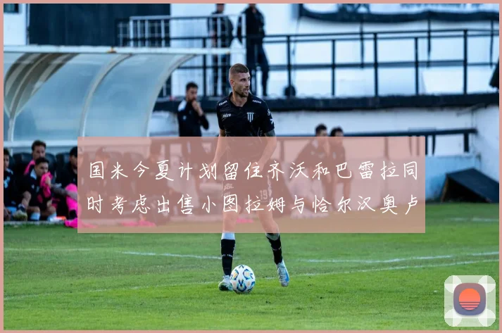 国米今夏计划留住齐沃和巴雷拉同时考虑出售小图拉姆与恰尔汉奥卢