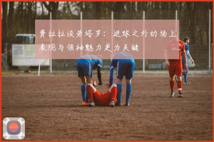 费拉拉谈劳塔罗：进球之外的场上表现与领袖魅力更为关键