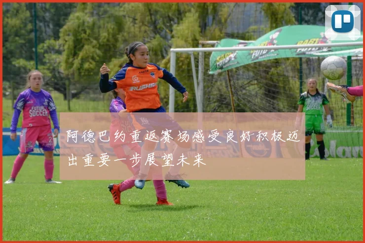阿德巴约重返赛场感受良好积极迈出重要一步展望未来