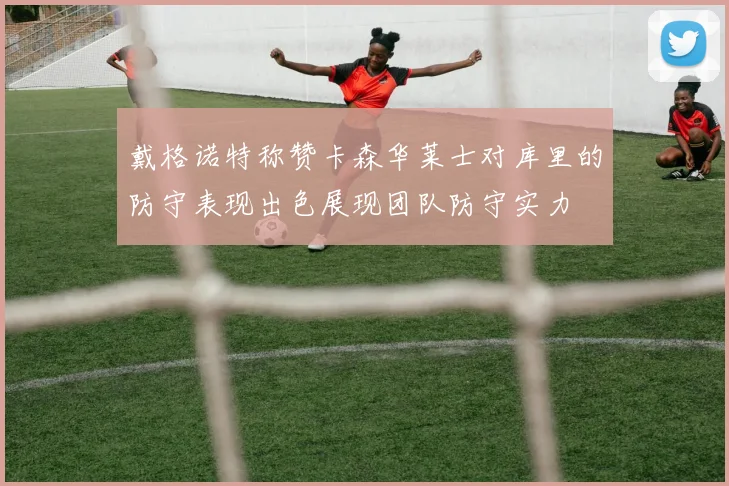 戴格诺特称赞卡森华莱士对库里的防守表现出色展现团队防守实力